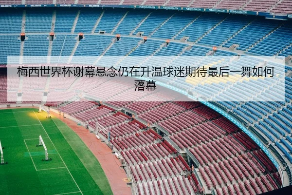 梅西世界杯谢幕悬念仍在升温球迷期待最后一舞如何落幕