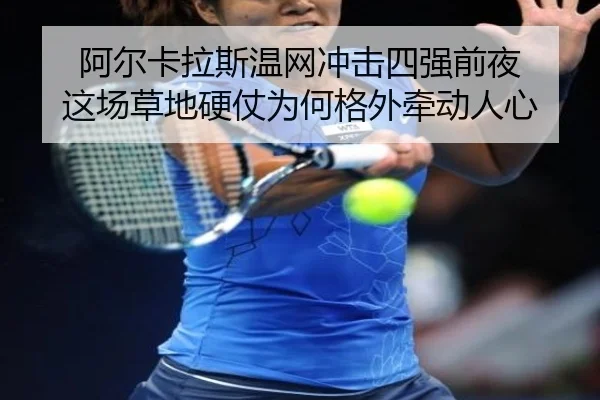 阿尔卡拉斯温网冲击四强前夜 这场草地硬仗为何格外牵动人心